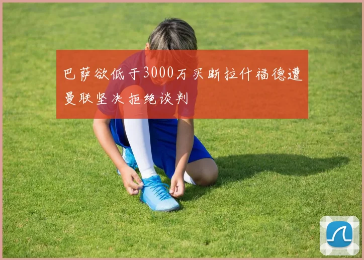 巴萨欲低于3000万买断拉什福德遭曼联坚决拒绝谈判
