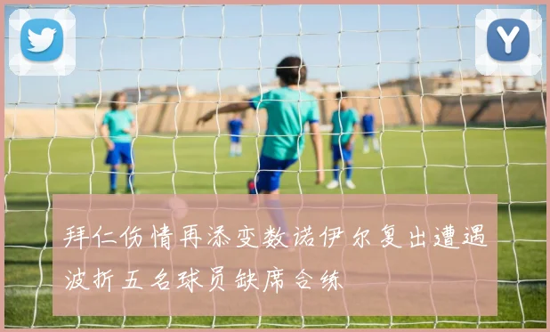 拜仁伤情再添变数诺伊尔复出遭遇波折五名球员缺席合练