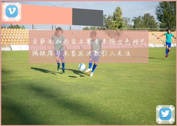 贡萨洛加西亚本赛季表现出色姆巴佩缺席与未首发次数引人关注