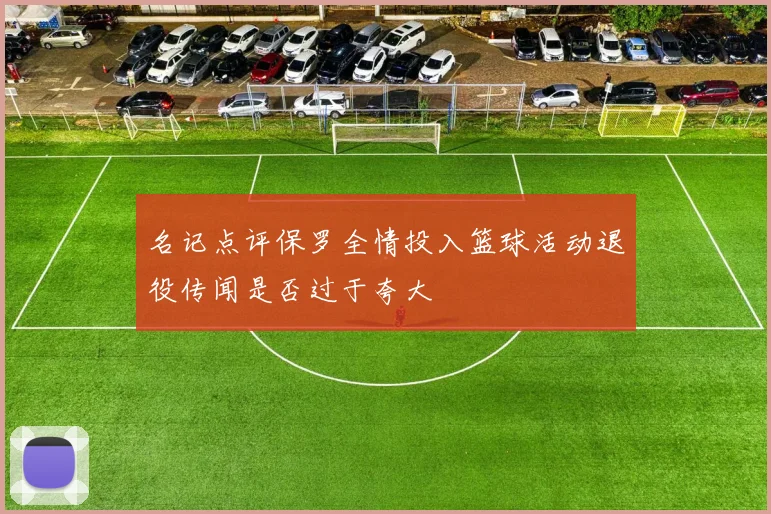 名记点评保罗全情投入篮球活动退役传闻是否过于夸大