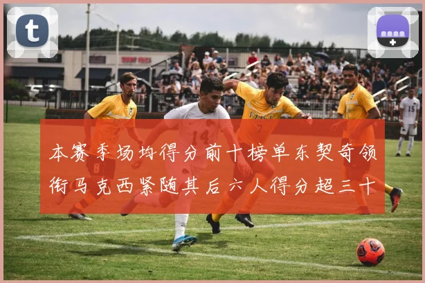 本赛季场均得分前十榜单东契奇领衔马克西紧随其后六人得分超三十
