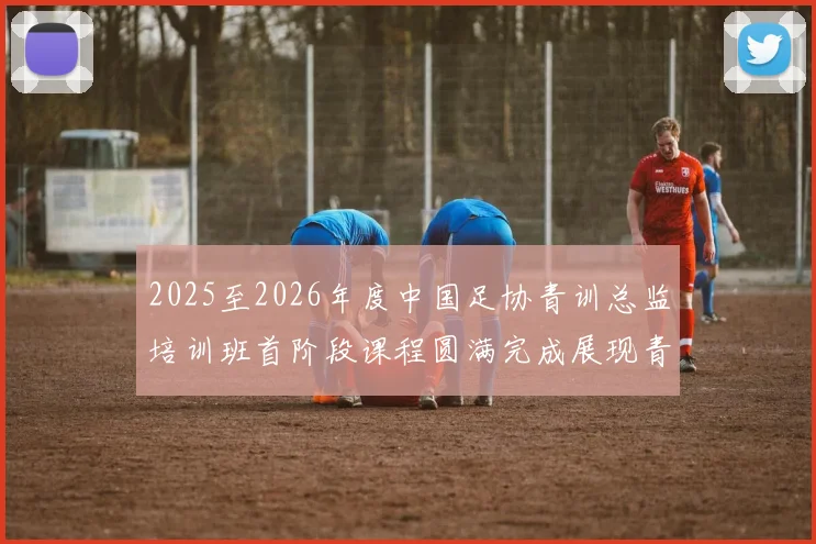 2025至2026年度中国足协青训总监培训班首阶段课程圆满完成展现青训新发展