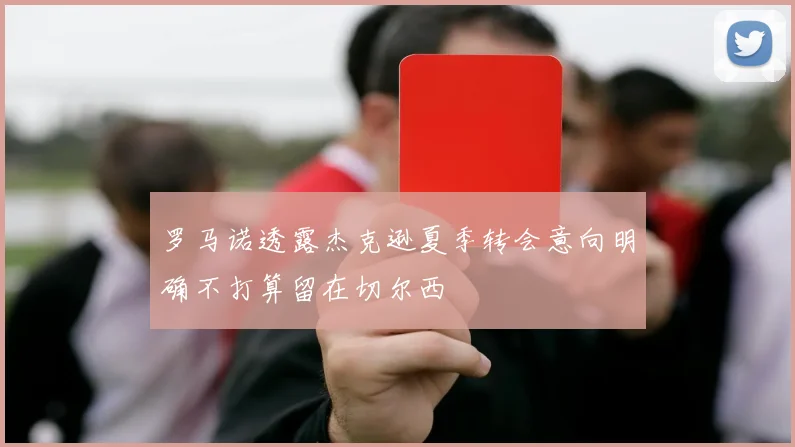 罗马诺透露杰克逊夏季转会意向明确不打算留在切尔西