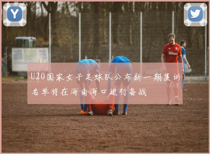 U20国家女子足球队公布新一期集训名单将在海南海口进行备战