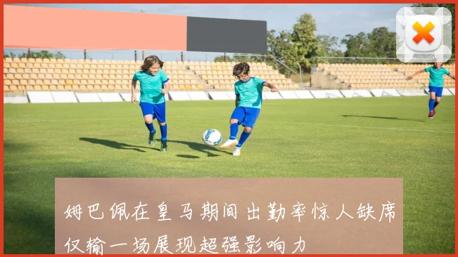 姆巴佩在皇马期间出勤率惊人缺席仅输一场展现超强影响力