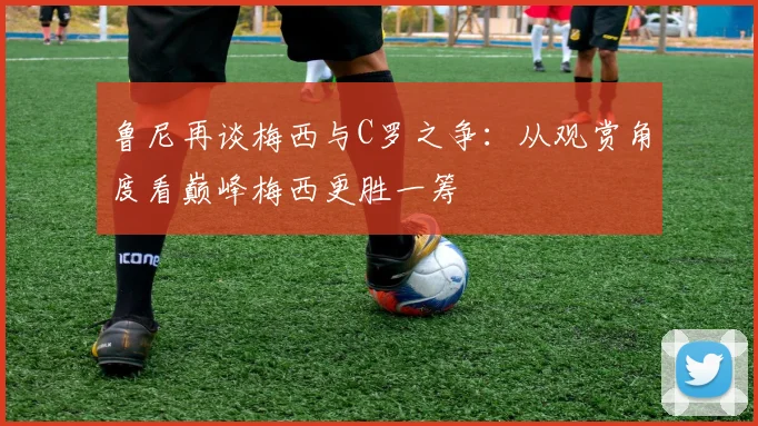 鲁尼再谈梅西与C罗之争：从观赏角度看巅峰梅西更胜一筹