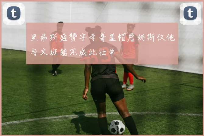 里弗斯盛赞字母哥盖帽詹姆斯仅他与文班能完成此壮举