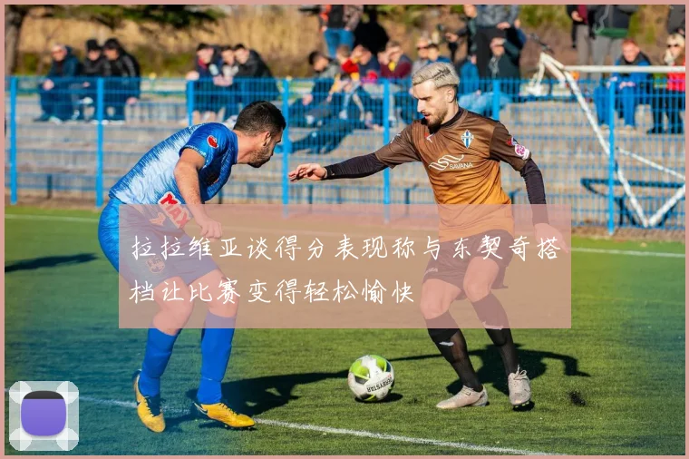 拉拉维亚谈得分表现称与东契奇搭档让比赛变得轻松愉快