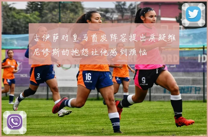 古伊萨对皇马首发阵容提出质疑维尼修斯的抱怨让他感到烦恼