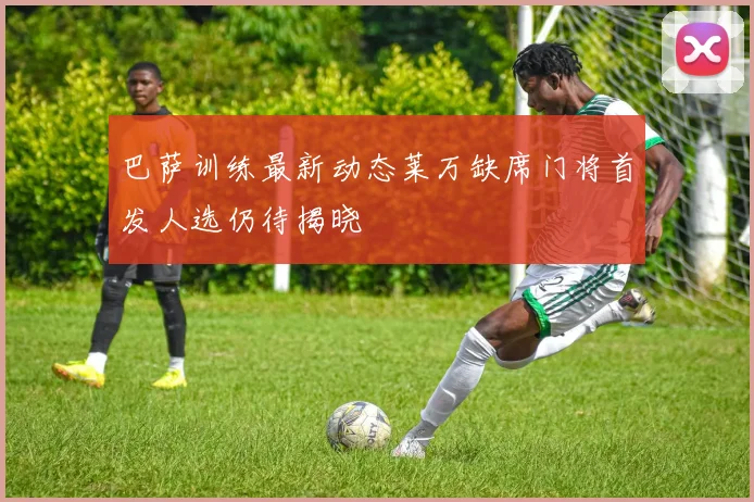 巴萨训练最新动态莱万缺席门将首发人选仍待揭晓