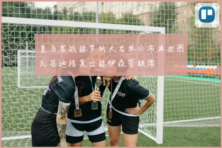皇马客战赫罗纳大名单公布库尔图瓦吕迪格复出赫伊森等缺席