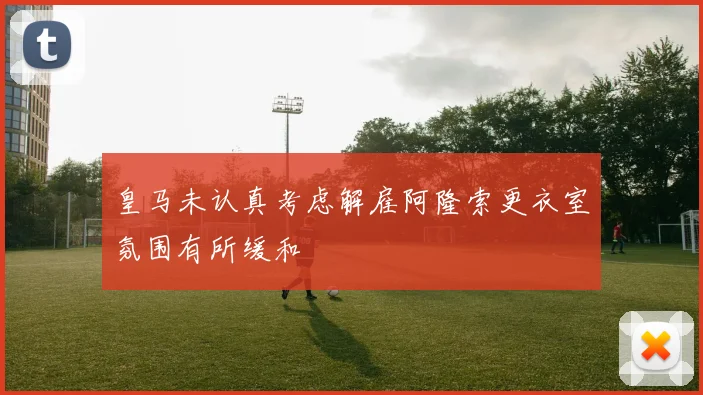 皇马未认真考虑解雇阿隆索更衣室氛围有所缓和