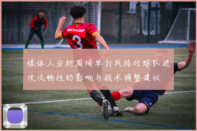媒体人分析周琦单打风格对球队进攻流畅性的影响与战术调整建议
