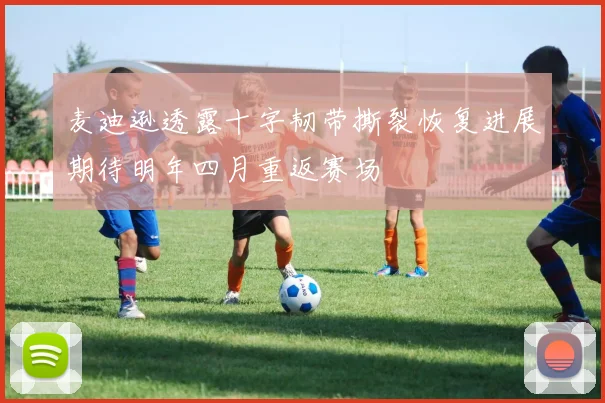 麦迪逊透露十字韧带撕裂恢复进展期待明年四月重返赛场