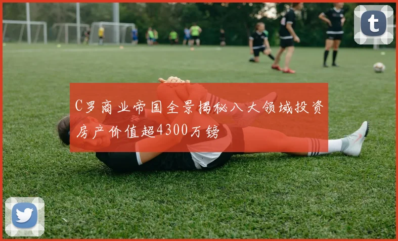 C罗商业帝国全景揭秘八大领域投资房产价值超4300万镑