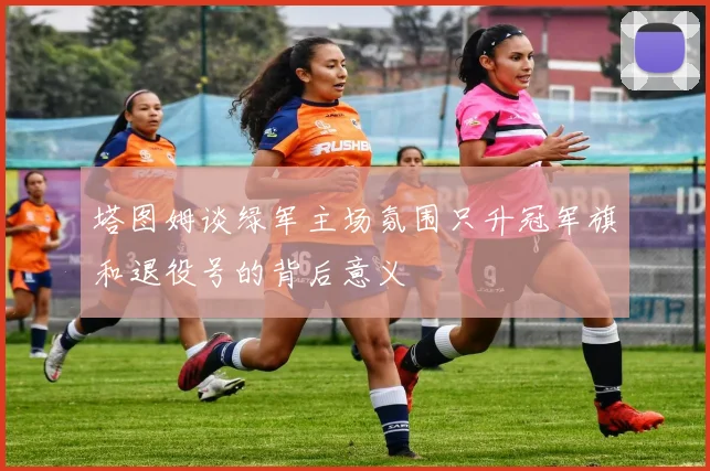 塔图姆谈绿军主场氛围只升冠军旗和退役号的背后意义