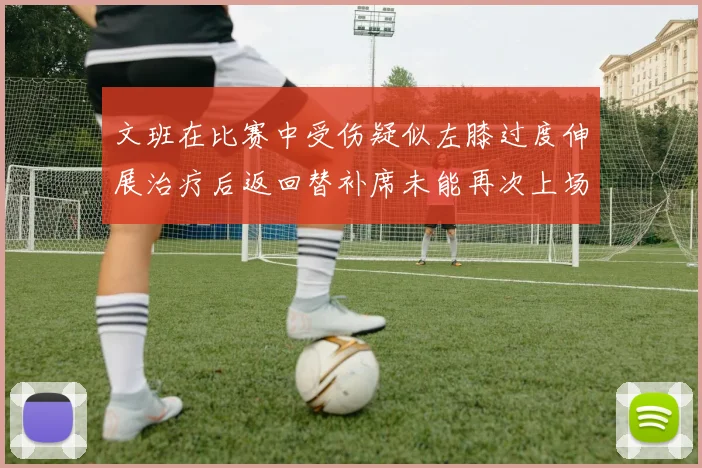 文班在比赛中受伤疑似左膝过度伸展治疗后返回替补席未能再次上场