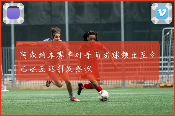 阿森纳本赛季对手乌龙球频出至今已达五记引发热议