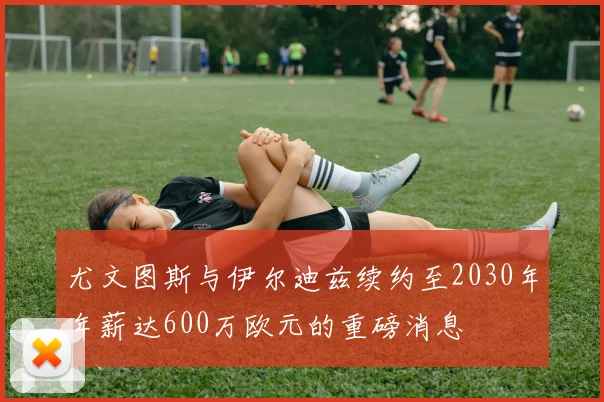 尤文图斯与伊尔迪兹续约至2030年年薪达600万欧元的重磅消息